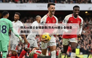 热火vs骑士全场录像(热火vs骑士全场录像回放)