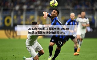 2013年nba总决赛第七场(2013nba总决赛第七场全场回放cctv)