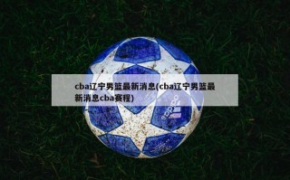 cba辽宁男篮最新消息(cba辽宁男篮最新消息cba赛程)