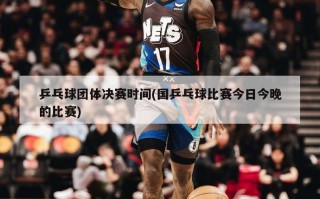 乒乓球团体决赛时间(国乒乓球比赛今日今晚的比赛)
