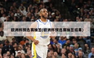 欧洲杯预选赛抽签(欧洲杯预选赛抽签结果)