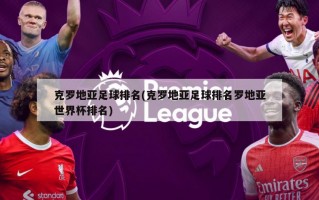 克罗地亚足球排名(克罗地亚足球排名罗地亚世界杯排名)
