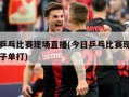 今日乒乓比赛现场直播(今日乒乓比赛现场直播女子单打)