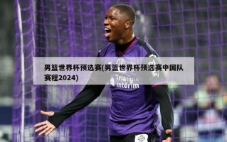 男篮世界杯预选赛(男篮世界杯预选赛中国队赛程2024)