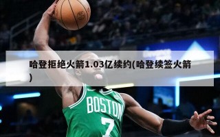 哈登拒绝火箭1.03亿续约(哈登续签火箭)