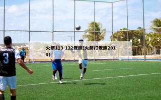 火箭113-122老鹰(火箭打老鹰2019)
