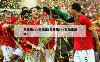 易建联cba篮板王(易建联cba篮板王是谁)