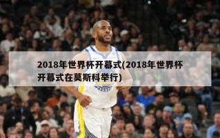 2018年世界杯开幕式(2018年世界杯开幕式在莫斯科举行)