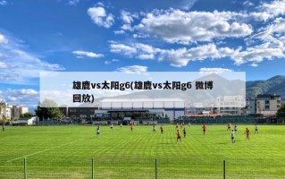 雄鹿vs太阳g6(雄鹿vs太阳g6 微博回放)