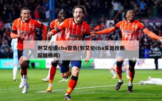 郭艾伦遭cba警告(郭艾伦cba生涯抢断超越杨鸣)