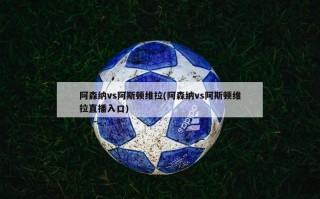 阿森纳vs阿斯顿维拉(阿森纳vs阿斯顿维拉直播入口)