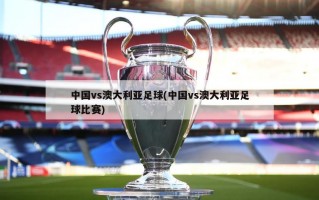 中国vs澳大利亚足球(中国vs澳大利亚足球比赛)
