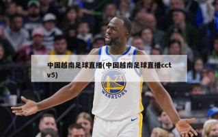 中国越南足球直播(中国越南足球直播cctv5)