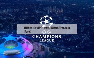 国际米兰vs沙尔克04(国际米兰VS沙尔克04)