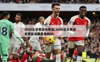2008北京奥运会男篮(2008北京奥运会男篮决赛录像回放)