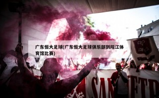 广东恒大足球(广东恒大足球俱乐部到阳江体育馆比赛)