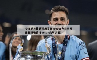 今日乒乓比赛现场直播cctv5(今日乒乓比赛现场直播cctv5女单决赛)