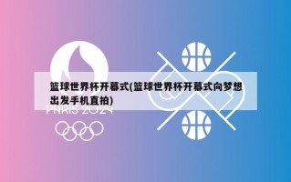 篮球世界杯开幕式(篮球世界杯开幕式向梦想出发手机直拍)