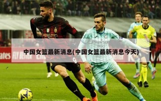 中国女篮最新消息(中国女篮最新消息今天)